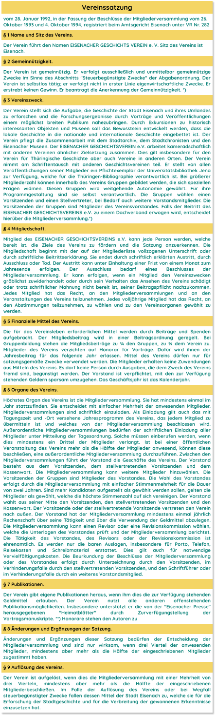 Vereinssatzung vom 28. Januar 1992, in der Fassung der Beschlüsse der Mitgliederversammlung vom 26. Oktober 1993 und 4. Oktober 1994, registriert beim Amtsgericht Eisenach unter VR Nr. 282 § 1 Name und Sitz des Vereins. Der Verein führt den Namen EISENACHER GESCHICHTS VEREIN e. V. Sitz des Vereins ist Eisenach. § 2 Gemeinnützigkeit. Der Verein ist gemeinnützig. Er verfolgt ausschließlich und unmittelbar gemeinnützige Zwecke im Sinne des Abschnitts "Steuerbegünstigte Zwecke" der Abgabenordnung. Der Verein ist selbstlos tätig; er verfolgt nicht in erster Linie eigenwirtschaftliche Zwecke. Er erstrebt keinen Gewinn. Er beantragt die Anerkennung der Gemeinnützigkeit. *) § 3 Vereinszweck. Der Verein stellt sich die Aufgabe, die Geschichte der Stadt Eisenach und ihres Umlandes zu erforschen und die Forschungsergebnisse durch Vorträge und Veröffentlichungen einem möglichst breiten Publikum nahezubringen. Durch Exkursionen zu historisch interessanten Objekten und Museen soll das Bewusstsein entwickelt werden, dass die lokale Geschichte in die nationale und internationale Geschichte eingebettet ist. Der Verein pflegt die Zusammenarbeit mit dem Stadtarchiv, dem Stadtchronisten und den Eisenacher Museen. Der EISENACHER GESCHICHTSVEREIN e.V. arbeitet kameradschaftlich mit anderen Vereinen ähnlicher Zielsetzung zusammen. Dies gilt insbesondere für den Verein für Thüringische Geschichte aber auch Vereine in anderen Orten. Der Verein nimmt am Schriftentausch mit anderen Geschichtsvereinen teil. Er stellt von allen Veröffentlichungen seiner Mitglieder ein Pflichtexemplar der Universitätsbibliothek Jena zur Verfügung, welche für die Thüringen-Bibliographie verantwortlich ist. Bei größerer Mitgliederzahl können innerhalb des Vereins Gruppen gebildet werden, die sich speziellen Fragen widmen. Diesen Gruppen wird weitgehende Autonomie gewährt. Für ihre Programmgestaltung sind sie selbst verantwortlich. Die Gruppen wählen einen Vorsitzenden und einen Stellvertreter, bei Bedarf auch weitere Vorstandsmitglieder. Die Vorsitzenden der Gruppen sind Mitglieder des Vereinsvorstandes. Falls der Beitritt des EISENACHER GESCHICHTSVEREINS e.V. zu einem Dachverband erwogen wird, entscheidet hierüber die Mitgliederversammlung.*) § 4 Mitgliedschaft. Mitglied des EISENACHER GESCHICHTSVEREINS e.V. kann jede Person werden, welche bereit ist. die Ziele des Vereins zu fördern und die Satzung anzuerkennen. Die Mitgliedschaft beginnt mit der auf der Mitgliederliste vollzogenen Unterschrift oder durch schriftliche Beitrittserklärung. Sie endet durch schriftlich erklärten Austritt, durch Ausschluss oder Tod. Der Austritt kann unter Einhaltung einer Frist von einem Monat zum Jahresende erfolgen. Der Ausschluss bedarf eines Beschlusses der Mitgliederversammlung. Er kann erfolgen, wenn ein Mitglied den Vereinszwecken gröblichst zuwiderhandelt oder durch sein Verhalten das Ansehen des Vereins schädigt oder trotz schriftlicher Mahnung nicht bereit ist, seiner Beitragspflicht nachzukommen. Jedes Mitglied hat das Recht, an den Mitgliederversammlungen und an den Veranstaltungen des Vereins teilzunehmen. Jedes volljährige Mitglied hat das Recht, an den Abstimmungen teilzunehmen, zu wählen und zu den Vereinsorganen gewählt zu werden. § 5 Finanzielle Mittel des Vereins. Die für das Vereinsleben erforderlichen Mittel werden durch Beiträge und Spenden aufgebracht. Der Mitgliedsbeitrag wird in einer Beitragsordnung geregelt. Bei Gruppenbildung stehen die Mitgliedsbeiträge zu ¾ den Gruppen, zu ¾ dem Verein zu. Mitglieder des Vereins verzichten auf Honorar für Vorträge. Dafür wird ihnen der Jahresbeitrag für das folgende Jahr erlassen. Mittel des Vereins dürfen nur für satzungsgemäße Zwecke verwendet werden. Die Mitglieder erhalten keine Zuwendungen aus Mitteln des Vereins. Es darf keine Person durch Ausgaben, die dem Zweck des Vereins fremd sind, begünstigt werden. Der Vorstand ist verpflichtet, mit den zur Verfügung stehenden Geldern sparsam umzugehen. Das Geschäftsjahr ist das Kalenderjahr. § 6 Organe des Vereins. Höchstes Organ des Vereins ist die Mitgliederversammlung. Sie hat mindestens einmal im Jahr stattzufinden. Sie entscheidet mit einfacher Mehrheit der anwesenden Mitglieder. Mitgliederversammlungen sind schriftlich einzuladen. Als Einladung gilt auch das mit Tagungszeit und -Ort versehene Jahresprogramm des Vereins, das jedem Mitglied zu übermitteln ist und welches von der Mitgliederversammlung beschlossen wird. Außerordentliche Mitgliederversammlungen bedürfen der schriftlichen Einladung aller Mitglieder unter Mitteilung der Tagesordnung. Solche müssen einberufen werden, wenn dies mindestens ein Drittel der Mitglieder verlangt. Ist bei einer öffentlichen Veranstaltung des Vereins mehr als die Hälfte der Mitglieder anwesend, können diese beschließen, eine außerordentliche Mitgliederversammlung durchzuführen. Zwischen den Mitgliederversammlungen führt der Vorstand die Geschäfte des Vereins. Der Vorstand besteht aus dem Vorsitzenden, dem stellvertretenden Vorsitzenden und dem Kassenwart. Die Mitgliederversammlung kann weitere Mitglieder hinzuwählen. Die Vorsitzenden der Gruppen sind Mitglieder des Vorstandes. Die Wahl des Vorstandes erfolgt durch die Mitgliederversammlung mit einfacher Stimmenmehrheit für die Dauer von zwei Jahren. Sind mehr Kandidaten aufgestellt als gewählt werden sollen, gelten die Mitglieder als gewählt, welche die höchste Stimmenzahl auf sich vereinigen. Der Vorstand wählt aus seiner Mitte den Vorsitzenden, den stellvertretenden Vorsitzenden und den Kassenwart. Der Vorsitzende oder der stellvertretende Vorsitzende vertreten den Verein nach außen. Der Vorstand hat der Mitgliederversammlung mindestens einmal jährlich Rechenschaft über seine Tätigkeit und über die Verwendung der Geldmittel abzulegen. Die Mitgliederversammlung kann einen Revisor oder eine Revisionskommission wählen, welche die Unterlagen des Vorstandes prüft und der Mitgliederversammlung berichtet. Die Tätigkeit des Vorstandes, des Revisors oder der Revisionskommission ist ehrenamtlich. Es werden nur die baren Auslagen, insbesondere für Porto, Telefon, Reisekosten und Schreibmaterial erstattet. Dies gilt auch für notwendige Vervielfältigungskosten. Die Beurkundung der Beschlüsse der Mitgliederversammlung oder des Vorstandes erfolgt durch Unterzeichnung durch den Vorsitzenden, im Verhinderungsfalle durch den stellvertretenden Vorsitzenden, und den Schriftführer oder im Verhinderungsfalle durch ein weiteres Vorstandsmitglied. § 7 Publikationen. Der Verein gibt eigene Publikationen heraus, wenn ihm dies die zur Verfügung stehenden Geldmittel erlauben. Der Verein nutzt alle anderen offenstehenden Publikationsmöglichkeiten. Insbesondere unterstützt er die von der "Eisenacher Presse" herausgegebenen "Heimatblätter" durch Zurverfügungstellung der Vortragsmanuskripte. **) Honorare stehen den Autoren zu § 8 Änderungen und Ergänzungen der Satzung. Änderungen und Ergänzungen dieser Satzung bedürfen der Entscheidung der Mitgliederversammlung und sind nur wirksam, wenn drei Viertel der anwesenden Mitglieder, mindestens aber mehr als die Hälfte der eingeschriebenen Mitglieder zugestimmt haben. § 9 Auflösung des Vereins. Der Verein ist aufgelöst, wenn dies die Mitgliederversammlung mit einer Mehrheit von drei Vierteln, mindestens aber mehr als die Hälfte der eingeschriebenen Mitgliederbeschließen. Im Falle der Auflösung des Vereins oder bei Wegfall steuerbegünstigter Zwecke fallen dessen Mittel der Stadt Eisenach zu, welche sie für die Erforschung der Stadtgeschichte und für die Verbreitung der gewonnenen Erkenntnisse einzusetzen hat.